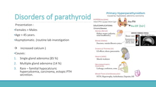 Presentation :
▪Females > Males
▪Age > 45 years.
▪Asymptomatic. (routine lab investigation
 increased calcium )
▪Causes:
1. Single gland adenoma (85 %)
2. Multiple gland adenoma (14 %)
3. Rare – familial hypocalciuric
hypercalcemia, carcinoma, ectopic PTH
secretion.
 