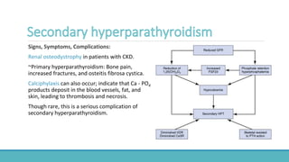 Signs, Symptoms, Complications:
Renal osteodystrophy in patients with CKD.
~Primary hyperparathyroidism: Bone pain,
increased fractures, and osteitis fibrosa cystica.
Calciphylaxis can also occur; indicate that Ca - PO4
products deposit in the blood vessels, fat, and
skin, leading to thrombosis and necrosis.
Though rare, this is a serious complication of
secondary hyperparathyroidism.
 