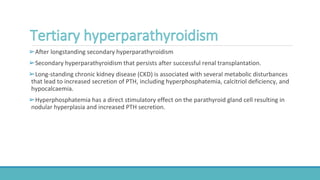 ➢After longstanding secondary hyperparathyroidism
➢Secondary hyperparathyroidism that persists after successful renal transplantation.
➢Long-standing chronic kidney disease (CKD) is associated with several metabolic disturbances
that lead to increased secretion of PTH, including hyperphosphatemia, calcitriol deficiency, and
hypocalcaemia.
➢Hyperphosphatemia has a direct stimulatory effect on the parathyroid gland cell resulting in
nodular hyperplasia and increased PTH secretion.
 