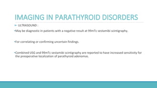 ➢ ULTRASOUND :
•May be diagnostic in patients with a negative result at 99mTc sestamibi scintigraphy.
•For correlating or confirming uncertain findings.
•Combined USG and 99mTc sestamibi scintigraphy are reported to have increased sensitivity for
the preoperative localization of parathyroid adenomas.
 