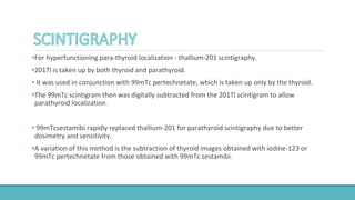 •For hyperfunctioning para-thyroid localization - thallium-201 scintigraphy.
•201Tl is taken up by both thyroid and parathyroid.
• it was used in conjunction with 99mTc pertechnetate, which is taken up only by the thyroid.
•The 99mTc scintigram then was digitally subtracted from the 201Tl scintigram to allow
parathyroid localization.
• 99mTcsestamibi rapidly replaced thallium-201 for parathyroid scintigraphy due to better
dosimetry and sensitivity.
•A variation of this method is the subtraction of thyroid images obtained with iodine-123 or
99mTc pertechnetate from those obtained with 99mTc sestamibi.
 