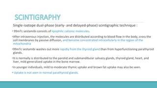 Single-isotope dual-phase (early- and delayed-phase) scintigraphic technique :
• 99mTc sestamibi consists of lipophilic cationic molecules.
•After intravenous injection, the molecules are distributed according to blood flow in the body, cross the
cell membranes by passive diffusion, and become concentrated intracellularly in the region of the
mitochondria
•99mTc sestamibi washes out more rapidly from the thyroid gland than from hyperfunctioning parathyroid
glands.
•It is normally is distributed to the parotid and submandibular salivary glands, thyroid gland, heart, and
liver, mild generalized uptake in the bone marrow.
•In younger individuals, mild to moderate thymic uptake and brown fat uptake may also be seen.
• Uptake is not seen in normal parathyroid glands.
 