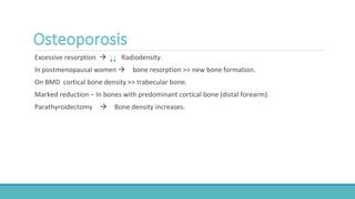 Excessive resorption  Radiodensity.
In postmenopausal women  bone resorption >> new bone formation.
On BMD cortical bone density >> trabecular bone.
Marked reduction – In bones with predominant cortical bone (distal forearm).
Parathyroidectomy  Bone density increases.
 