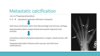 m/c in 20 hyperparathyroidism.
In 10  phosphate retention with bone resorption
Soft tissue calcification other than fibrocartilage and articular cartilage.
Hyperparathyroidism (subperiosteal lesions)with impaired renal
function
amorphous calcium phosphate deposition in organs, blood vessels, soft
tissues.
(Hyperparathyroidism features with vascular and soft tissue
calcifications).
 