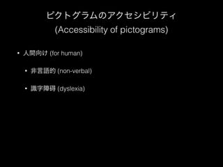 ピクトグラムのアクセシビリティ 
(Accessibility of pictograms) 
• 人間向け (for human) 
• 非言語的 (non-verbal) 
• 識字障碍 (dyslexia) 
! 
! 
 