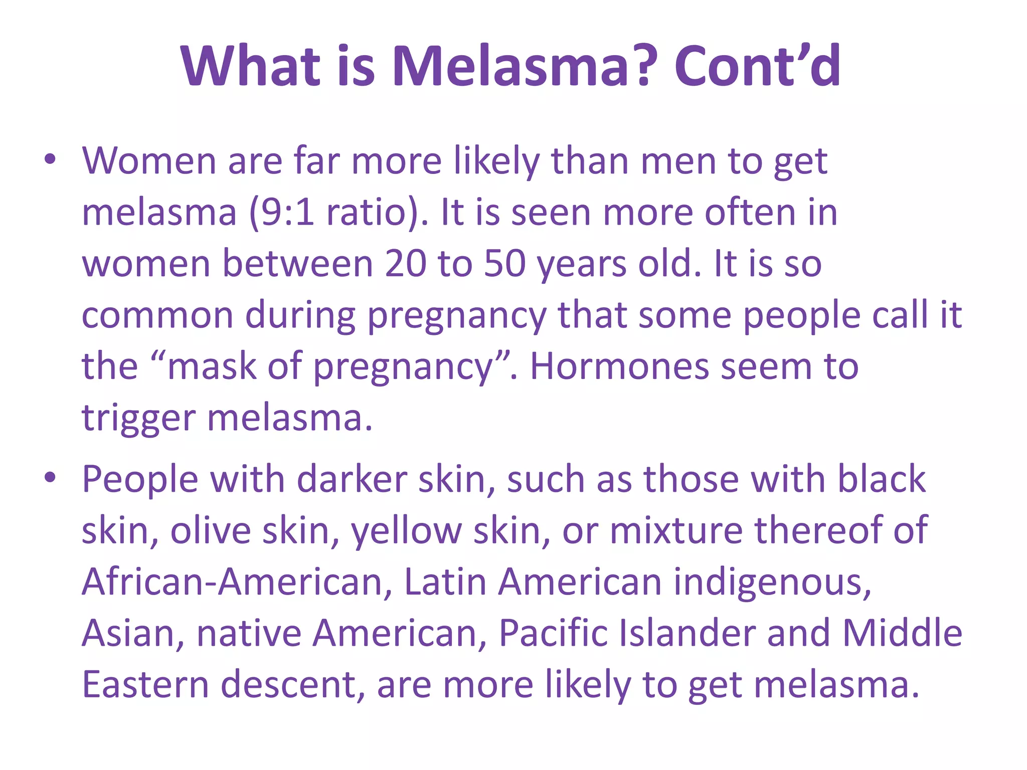 What is Melasma? Cont’d
• Women are far more likely than men to get
melasma (9:1 ratio). It is seen more often in
women between 20 to 50 years old. It is so
common during pregnancy that some people call it
the “mask of pregnancy”. Hormones seem to
trigger melasma.
• People with darker skin, such as those with black
skin, olive skin, yellow skin, or mixture thereof of
African-American, Latin American indigenous,
Asian, native American, Pacific Islander and Middle
Eastern descent, are more likely to get melasma.
 