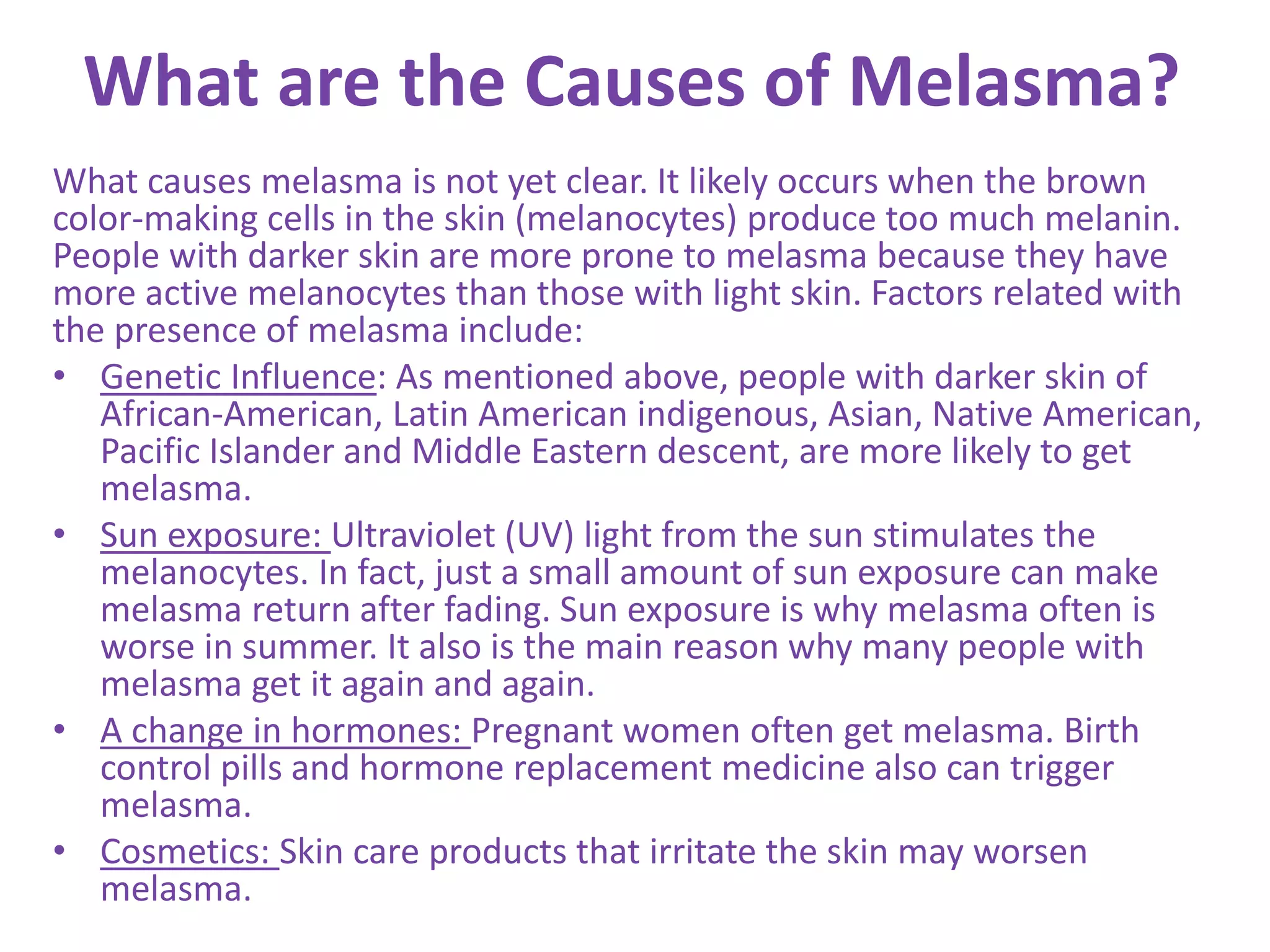 What are the Causes of Melasma?
What causes melasma is not yet clear. It likely occurs when the brown
color-making cells in the skin (melanocytes) produce too much melanin.
People with darker skin are more prone to melasma because they have
more active melanocytes than those with light skin. Factors related with
the presence of melasma include:
• Genetic Influence: As mentioned above, people with darker skin of
African-American, Latin American indigenous, Asian, Native American,
Pacific Islander and Middle Eastern descent, are more likely to get
melasma.
• Sun exposure: Ultraviolet (UV) light from the sun stimulates the
melanocytes. In fact, just a small amount of sun exposure can make
melasma return after fading. Sun exposure is why melasma often is
worse in summer. It also is the main reason why many people with
melasma get it again and again.
• A change in hormones: Pregnant women often get melasma. Birth
control pills and hormone replacement medicine also can trigger
melasma.
• Cosmetics: Skin care products that irritate the skin may worsen
melasma.
 
