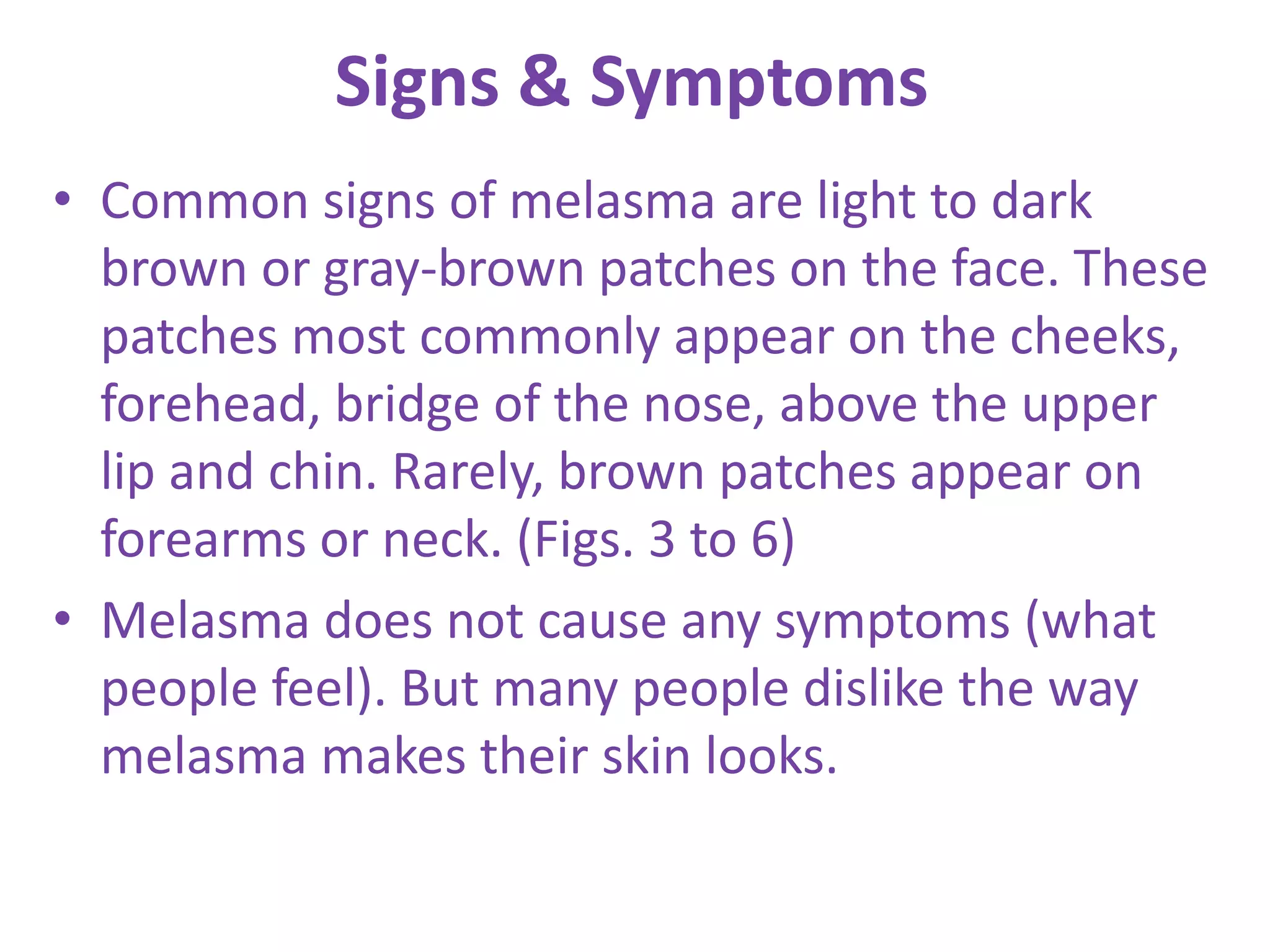 Signs & Symptoms
• Common signs of melasma are light to dark
brown or gray-brown patches on the face. These
patches most commonly appear on the cheeks,
forehead, bridge of the nose, above the upper
lip and chin. Rarely, brown patches appear on
forearms or neck. (Figs. 3 to 6)
• Melasma does not cause any symptoms (what
people feel). But many people dislike the way
melasma makes their skin looks.
 