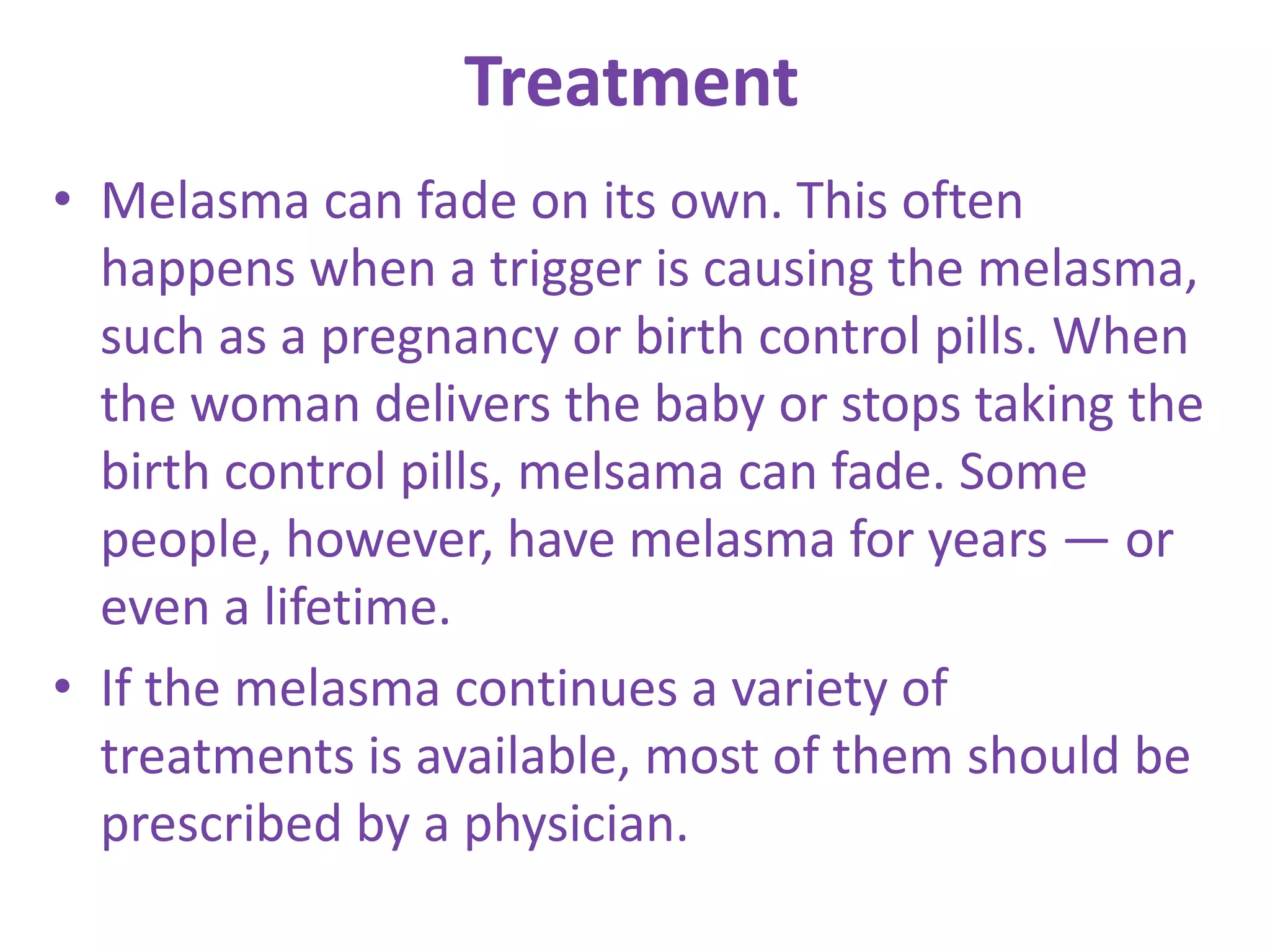 Treatment
• Melasma can fade on its own. This often
happens when a trigger is causing the melasma,
such as a pregnancy or birth control pills. When
the woman delivers the baby or stops taking the
birth control pills, melsama can fade. Some
people, however, have melasma for years — or
even a lifetime.
• If the melasma continues a variety of
treatments is available, most of them should be
prescribed by a physician.
 