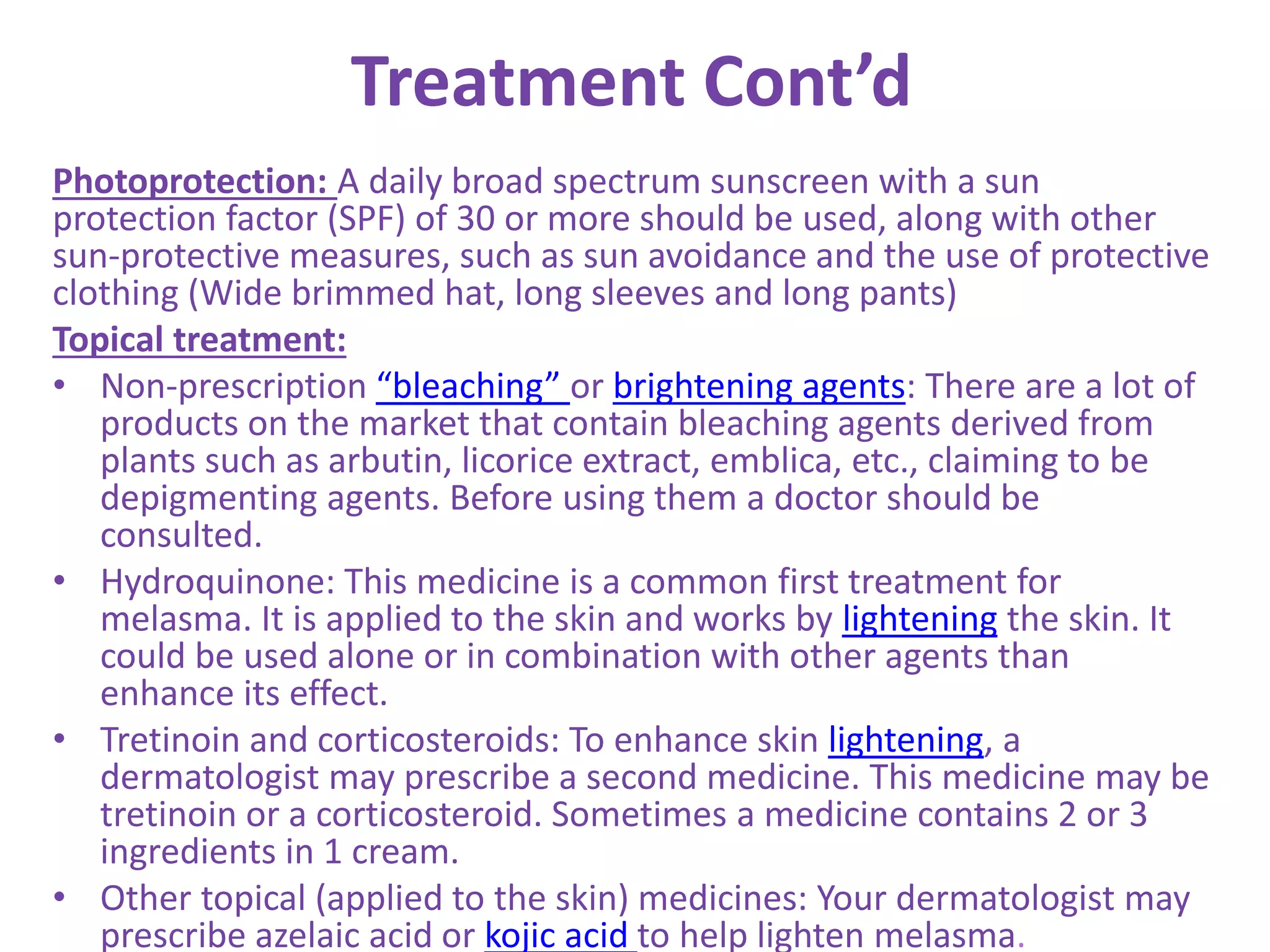 Treatment Cont’d
Photoprotection: A daily broad spectrum sunscreen with a sun
protection factor (SPF) of 30 or more should be used, along with other
sun-protective measures, such as sun avoidance and the use of protective
clothing (Wide brimmed hat, long sleeves and long pants)
Topical treatment:
• Non-prescription “bleaching” or brightening agents: There are a lot of
products on the market that contain bleaching agents derived from
plants such as arbutin, licorice extract, emblica, etc., claiming to be
depigmenting agents. Before using them a doctor should be
consulted.
• Hydroquinone: This medicine is a common first treatment for
melasma. It is applied to the skin and works by lightening the skin. It
could be used alone or in combination with other agents than
enhance its effect.
• Tretinoin and corticosteroids: To enhance skin lightening, a
dermatologist may prescribe a second medicine. This medicine may be
tretinoin or a corticosteroid. Sometimes a medicine contains 2 or 3
ingredients in 1 cream.
• Other topical (applied to the skin) medicines: Your dermatologist may
prescribe azelaic acid or kojic acid to help lighten melasma.
 