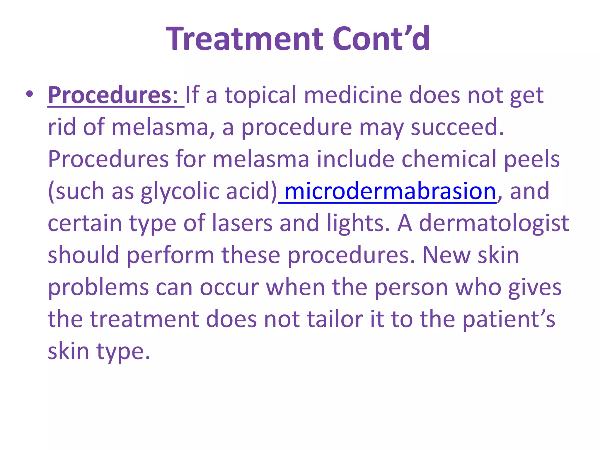 Treatment Cont’d
• Procedures: If a topical medicine does not get
rid of melasma, a procedure may succeed.
Procedures for melasma include chemical peels
(such as glycolic acid) microdermabrasion, and
certain type of lasers and lights. A dermatologist
should perform these procedures. New skin
problems can occur when the person who gives
the treatment does not tailor it to the patient’s
skin type.
 
