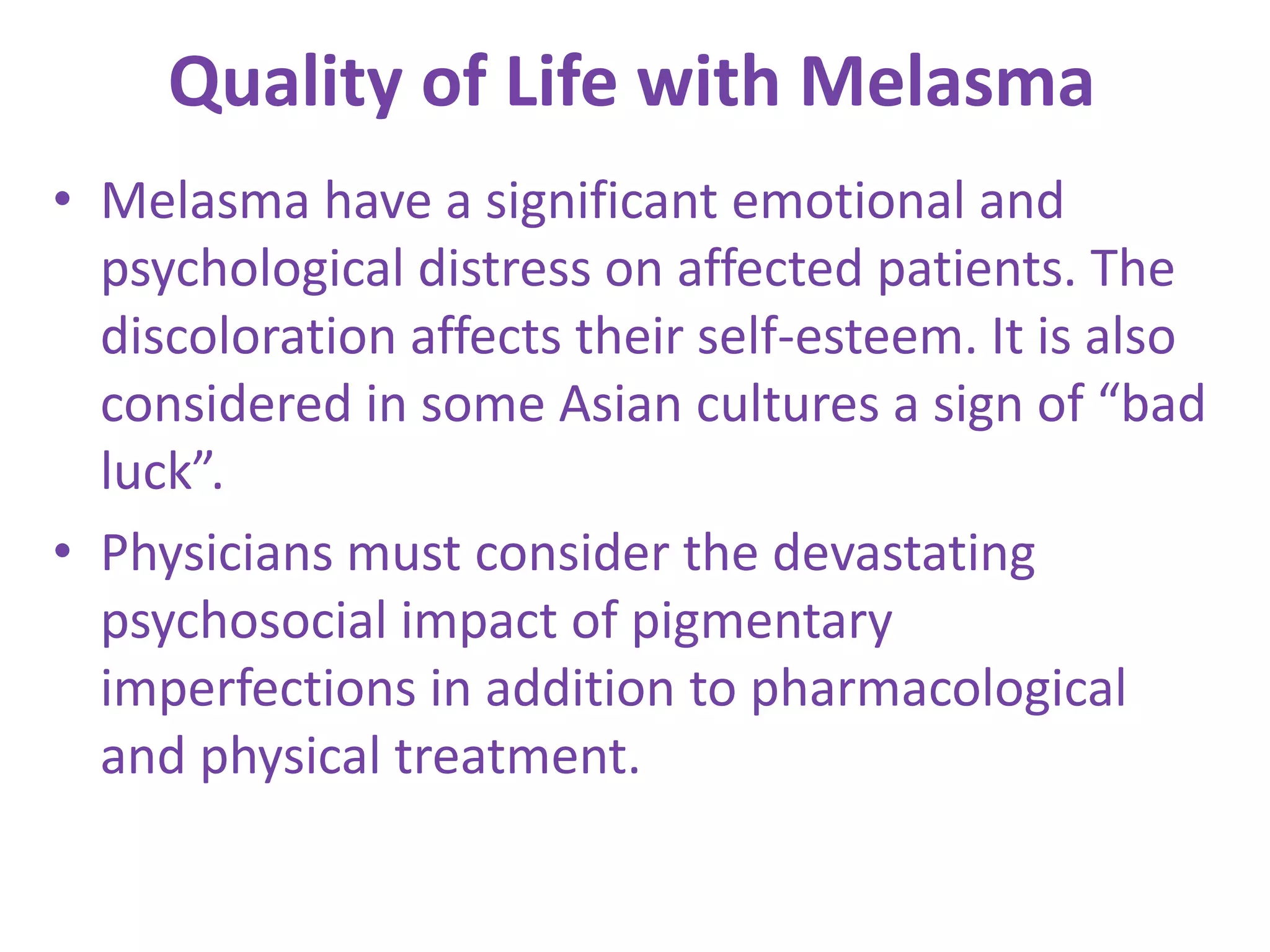 Quality of Life with Melasma
• Melasma have a significant emotional and
psychological distress on affected patients. The
discoloration affects their self-esteem. It is also
considered in some Asian cultures a sign of “bad
luck”.
• Physicians must consider the devastating
psychosocial impact of pigmentary
imperfections in addition to pharmacological
and physical treatment.
 