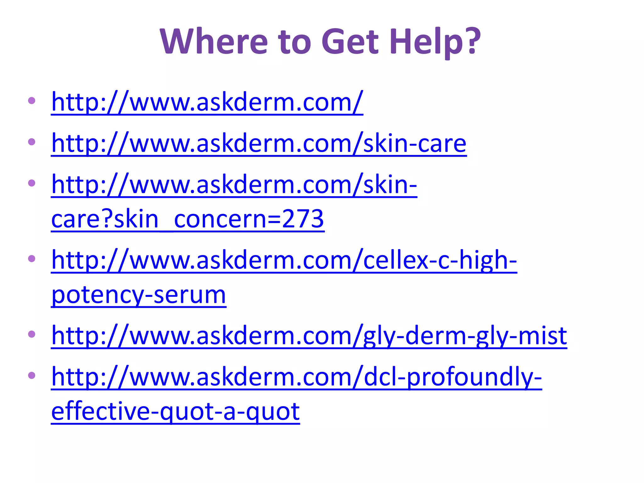 Where to Get Help?
• http://www.askderm.com/
• http://www.askderm.com/skin-care
• http://www.askderm.com/skin-
care?skin_concern=273
• http://www.askderm.com/cellex-c-high-
potency-serum
• http://www.askderm.com/gly-derm-gly-mist
• http://www.askderm.com/dcl-profoundly-
effective-quot-a-quot
 