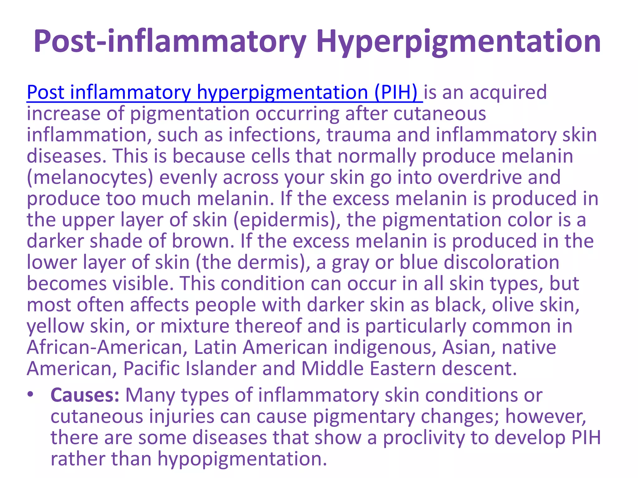 Post-inflammatory Hyperpigmentation
Post inflammatory hyperpigmentation (PIH) is an acquired
increase of pigmentation occurring after cutaneous
inflammation, such as infections, trauma and inflammatory skin
diseases. This is because cells that normally produce melanin
(melanocytes) evenly across your skin go into overdrive and
produce too much melanin. If the excess melanin is produced in
the upper layer of skin (epidermis), the pigmentation color is a
darker shade of brown. If the excess melanin is produced in the
lower layer of skin (the dermis), a gray or blue discoloration
becomes visible. This condition can occur in all skin types, but
most often affects people with darker skin as black, olive skin,
yellow skin, or mixture thereof and is particularly common in
African-American, Latin American indigenous, Asian, native
American, Pacific Islander and Middle Eastern descent.
• Causes: Many types of inflammatory skin conditions or
cutaneous injuries can cause pigmentary changes; however,
there are some diseases that show a proclivity to develop PIH
rather than hypopigmentation.
 