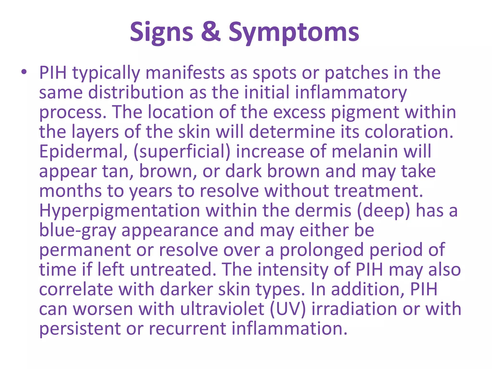 Signs & Symptoms
• PIH typically manifests as spots or patches in the
same distribution as the initial inflammatory
process. The location of the excess pigment within
the layers of the skin will determine its coloration.
Epidermal, (superficial) increase of melanin will
appear tan, brown, or dark brown and may take
months to years to resolve without treatment.
Hyperpigmentation within the dermis (deep) has a
blue-gray appearance and may either be
permanent or resolve over a prolonged period of
time if left untreated. The intensity of PIH may also
correlate with darker skin types. In addition, PIH
can worsen with ultraviolet (UV) irradiation or with
persistent or recurrent inflammation.
 