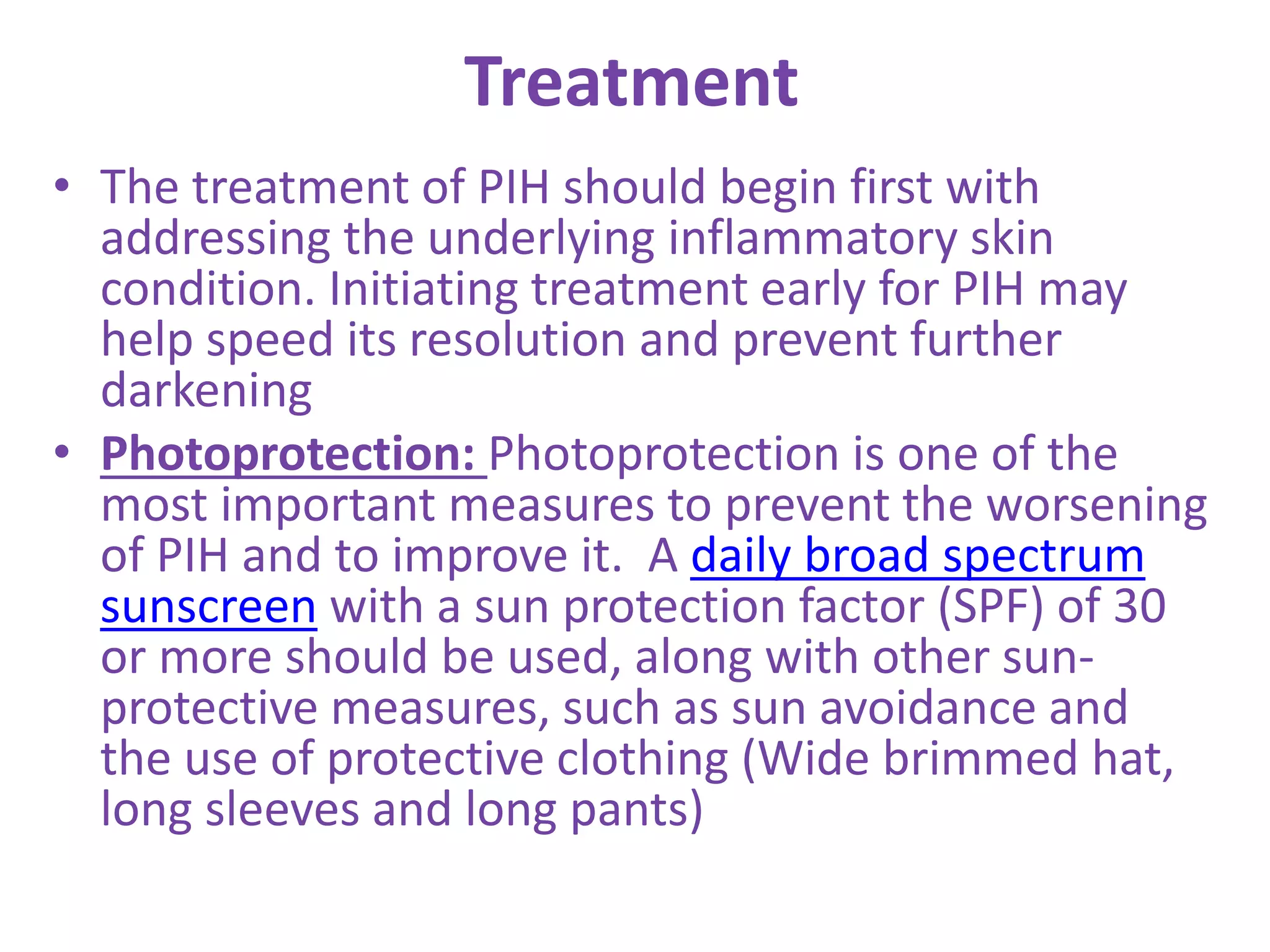 Treatment
• The treatment of PIH should begin first with
addressing the underlying inflammatory skin
condition. Initiating treatment early for PIH may
help speed its resolution and prevent further
darkening
• Photoprotection: Photoprotection is one of the
most important measures to prevent the worsening
of PIH and to improve it. A daily broad spectrum
sunscreen with a sun protection factor (SPF) of 30
or more should be used, along with other sun-
protective measures, such as sun avoidance and
the use of protective clothing (Wide brimmed hat,
long sleeves and long pants)
 