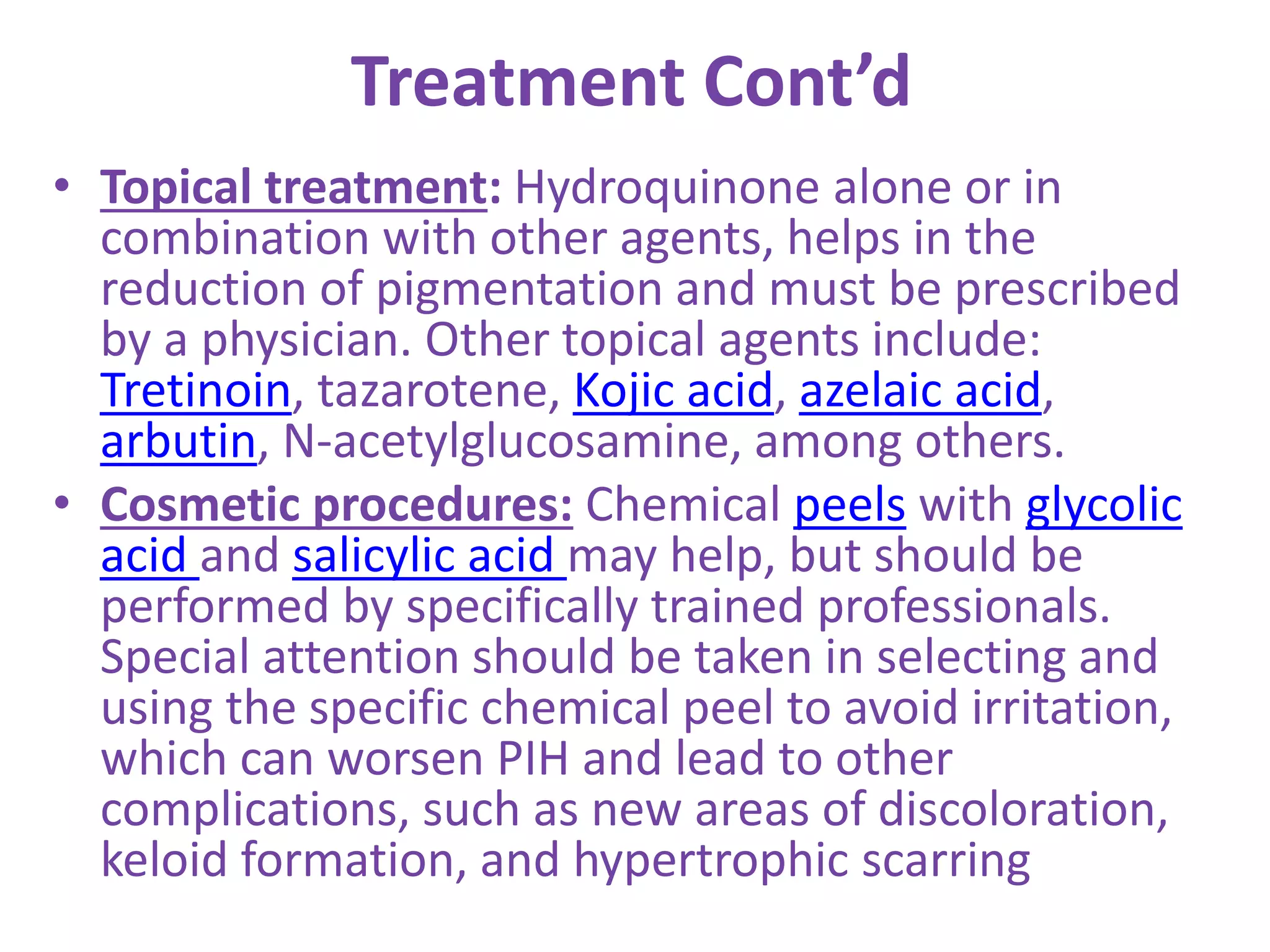 Treatment Cont’d
• Topical treatment: Hydroquinone alone or in
combination with other agents, helps in the
reduction of pigmentation and must be prescribed
by a physician. Other topical agents include:
Tretinoin, tazarotene, Kojic acid, azelaic acid,
arbutin, N-acetylglucosamine, among others.
• Cosmetic procedures: Chemical peels with glycolic
acid and salicylic acid may help, but should be
performed by specifically trained professionals.
Special attention should be taken in selecting and
using the specific chemical peel to avoid irritation,
which can worsen PIH and lead to other
complications, such as new areas of discoloration,
keloid formation, and hypertrophic scarring
 