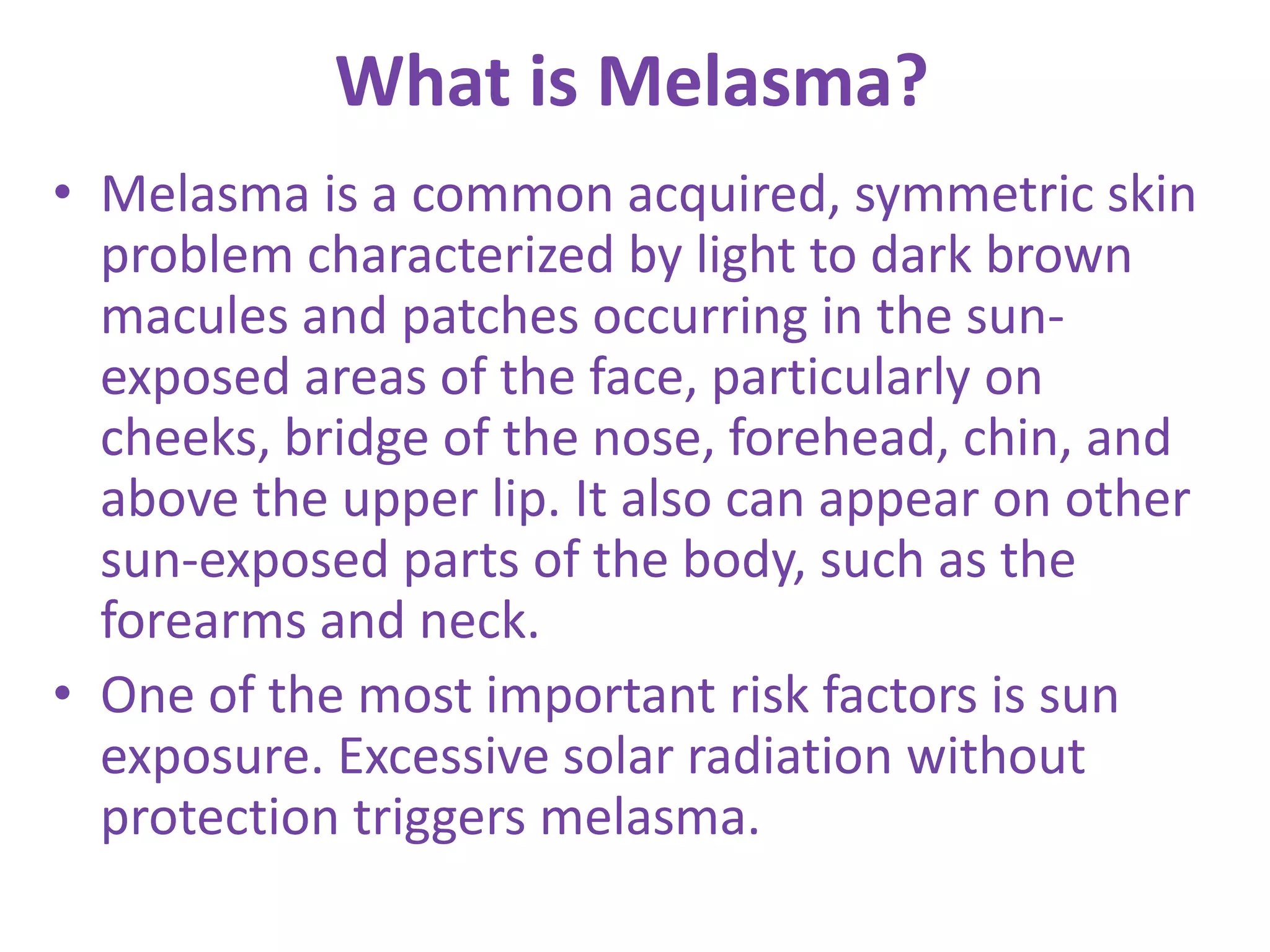What is Melasma?
• Melasma is a common acquired, symmetric skin
problem characterized by light to dark brown
macules and patches occurring in the sun-
exposed areas of the face, particularly on
cheeks, bridge of the nose, forehead, chin, and
above the upper lip. It also can appear on other
sun-exposed parts of the body, such as the
forearms and neck.
• One of the most important risk factors is sun
exposure. Excessive solar radiation without
protection triggers melasma.
 