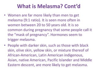 What is Melasma? Cont’d
• Women are far more likely than men to get
melasma (9:1 ratio). It is seen more often in
women between 20 to 50 years old. It is so
common during pregnancy that some people call it
the “mask of pregnancy”. Hormones seem to
trigger melasma.
• People with darker skin, such as those with black
skin, olive skin, yellow skin, or mixture thereof of
African-American, Latin American indigenous,
Asian, native American, Pacific Islander and Middle
Eastern descent, are more likely to get melasma.
 