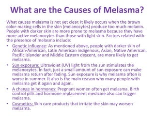 What are the Causes of Melasma?
What causes melasma is not yet clear. It likely occurs when the brown
color-making cells in the skin (melanocytes) produce too much melanin.
People with darker skin are more prone to melasma because they have
more active melanocytes than those with light skin. Factors related with
the presence of melasma include:
• Genetic Influence: As mentioned above, people with darker skin of
African-American, Latin American indigenous, Asian, Native American,
Pacific Islander and Middle Eastern descent, are more likely to get
melasma.
• Sun exposure: Ultraviolet (UV) light from the sun stimulates the
melanocytes. In fact, just a small amount of sun exposure can make
melasma return after fading. Sun exposure is why melasma often is
worse in summer. It also is the main reason why many people with
melasma get it again and again.
• A change in hormones: Pregnant women often get melasma. Birth
control pills and hormone replacement medicine also can trigger
melasma.
• Cosmetics: Skin care products that irritate the skin may worsen
melasma.
 