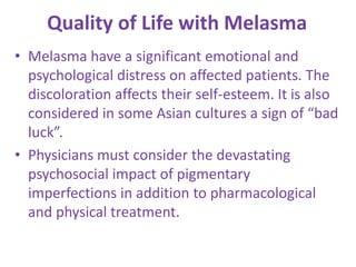 Quality of Life with Melasma
• Melasma have a significant emotional and
psychological distress on affected patients. The
discoloration affects their self-esteem. It is also
considered in some Asian cultures a sign of “bad
luck”.
• Physicians must consider the devastating
psychosocial impact of pigmentary
imperfections in addition to pharmacological
and physical treatment.
 