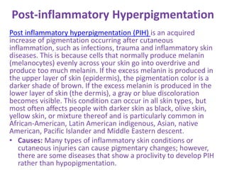 Post-inflammatory Hyperpigmentation
Post inflammatory hyperpigmentation (PIH) is an acquired
increase of pigmentation occurring after cutaneous
inflammation, such as infections, trauma and inflammatory skin
diseases. This is because cells that normally produce melanin
(melanocytes) evenly across your skin go into overdrive and
produce too much melanin. If the excess melanin is produced in
the upper layer of skin (epidermis), the pigmentation color is a
darker shade of brown. If the excess melanin is produced in the
lower layer of skin (the dermis), a gray or blue discoloration
becomes visible. This condition can occur in all skin types, but
most often affects people with darker skin as black, olive skin,
yellow skin, or mixture thereof and is particularly common in
African-American, Latin American indigenous, Asian, native
American, Pacific Islander and Middle Eastern descent.
• Causes: Many types of inflammatory skin conditions or
cutaneous injuries can cause pigmentary changes; however,
there are some diseases that show a proclivity to develop PIH
rather than hypopigmentation.
 