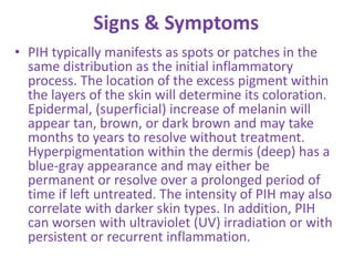 Signs & Symptoms
• PIH typically manifests as spots or patches in the
same distribution as the initial inflammatory
process. The location of the excess pigment within
the layers of the skin will determine its coloration.
Epidermal, (superficial) increase of melanin will
appear tan, brown, or dark brown and may take
months to years to resolve without treatment.
Hyperpigmentation within the dermis (deep) has a
blue-gray appearance and may either be
permanent or resolve over a prolonged period of
time if left untreated. The intensity of PIH may also
correlate with darker skin types. In addition, PIH
can worsen with ultraviolet (UV) irradiation or with
persistent or recurrent inflammation.
 
