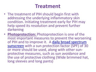 Treatment
• The treatment of PIH should begin first with
addressing the underlying inflammatory skin
condition. Initiating treatment early for PIH may
help speed its resolution and prevent further
darkening
• Photoprotection: Photoprotection is one of the
most important measures to prevent the worsening
of PIH and to improve it. A daily broad spectrum
sunscreen with a sun protection factor (SPF) of 30
or more should be used, along with other sun-
protective measures, such as sun avoidance and
the use of protective clothing (Wide brimmed hat,
long sleeves and long pants)
 