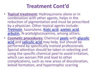 Treatment Cont’d
• Topical treatment: Hydroquinone alone or in
combination with other agents, helps in the
reduction of pigmentation and must be prescribed
by a physician. Other topical agents include:
Tretinoin, tazarotene, Kojic acid, azelaic acid,
arbutin, N-acetylglucosamine, among others.
• Cosmetic procedures: Chemical peels with glycolic
acid and salicylic acid may help, but should be
performed by specifically trained professionals.
Special attention should be taken in selecting and
using the specific chemical peel to avoid irritation,
which can worsen PIH and lead to other
complications, such as new areas of discoloration,
keloid formation, and hypertrophic scarring
 