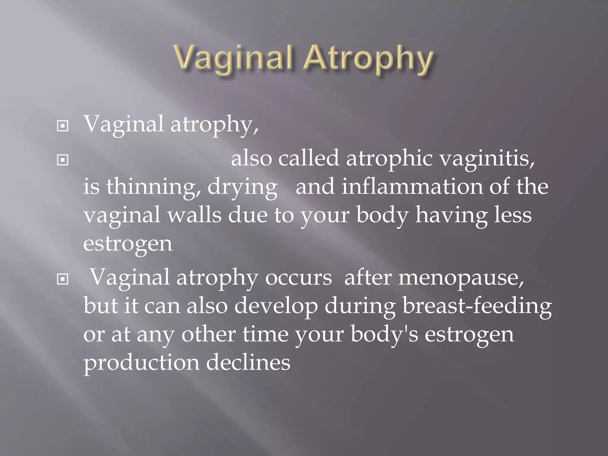  Vaginal atrophy,
 also called atrophic vaginitis,
is thinning, drying and inflammation of the
vaginal walls due to your body having less
estrogen
 Vaginal atrophy occurs after menopause,
but it can also develop during breast-feeding
or at any other time your body's estrogen
production declines
 