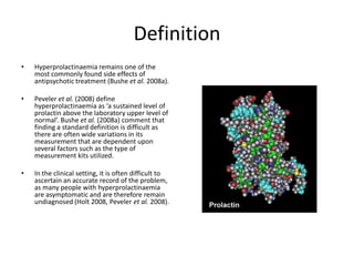 DefinitionHyperprolactinaemia remains one of the most commonly found side effects of antipsychotic treatment (Bushe et al. 2008a).Peveler et al. (2008) define hyperprolactinaemia as ‘a sustained level of prolactin above the laboratory upper level of normal’. Bushe et al. (2008a) comment that finding a standard definition is difficult as there are often wide variations in its measurement that are dependent upon several factors such as the type of measurement kits utilized.In the clinical setting, it is often difficult to ascertain an accurate record of the problem, as many people with hyperprolactinaemia are asymptomatic and are therefore remain undiagnosed (Holt 2008, Peveler et al. 2008).