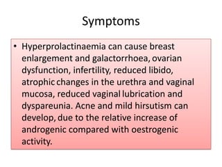 SymptomsHyperprolactinaemia can cause breast enlargement and galactorrhoea,ovarian dysfunction, infertility, reduced libido, atrophicchanges in the urethra and vaginal mucosa, reduced vaginallubrication and dyspareunia. Acne and mild hirsutism can develop,due to the relative increase of androgenic compared with oestrogenicactivity.
