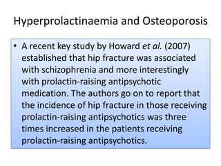Hyperprolactinaemia and OsteoporosisA recent key study by Howard et al. (2007) established that hip fracture was associated with schizophrenia and more interestingly with prolactin-raising antipsychotic medication. The authors go on to report that the incidence of hip fracture in those receiving prolactin-raising antipsychotics was three times increased in the patients receiving prolactin-raising antipsychotics.