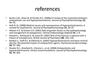 referencesBushe C.M., Shaw M. & Peveler R.C. (2008a) A review of the association between antipsychotic use and hyperprolactinaemia. Journal of Psychopharmacology 22, 46–55.Holt R.I.G. (2008) Medical causes and consequences of hyperprolactinaemia. A context for psychiatrists. Journal of Psychopharmacology 22, 28–37.Hobson E.E. & Ealston S.H. (2001) Role of genetic factors in the pathophysiology and management of osteoporosis. Clinical Endocrinology (Oxford) 54, 1–9.Howard L., Kirkwood G. & Leese M. (2007) Risk of hip fracture in patients with a history of schizophrenia. British Journal of Psychiatry 190, 129–134.Naidoo U., Goff D.C. & Klibanski A. (2003) Hyperprolactinaemia and bone mineral density: the potential impact of antipsychotic agents. Psychoneuroendocrinology 28, 97–108.Peveler R.C., Branford D., Citrome L., et al. (2008) Antipsychotics and hyperprolactinaemia: clinical recommendations. Journal of Psychopharmacology 22, 98–103.