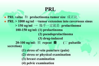 PRL PRL value  和   prolactinoma tumor size  成正比 PRL > 1000 ng/ml  -> tumor extension into cavernous sinus > 150 ng/ml  ->   幾乎一定就是   prolactinoma   100-150 ng/ml: (1) prolactinoma   (2) pseudoprolactinoma   (3) drug-induced   20-100 ng/ml:  須   repeat  檢查   ( ∵  pulsatile secretion) (1) stress of vein puncture (pain) (2) stress or physical examination (3) breast examination (4) pelvic examination   