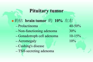 Pituitary tumor 約佔   brain tumor  的   10%  左右 Prolactinoma 40-50% Non-functioning adenoma 30% Gonadotroph cell adenoma 10-15% Acromegaly 10% Cushing's disease TSH-secreting adenoma 
