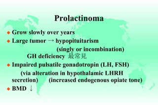 Prolactinoma Grow slowly over years Large tumor  ->  hypopituitarism   (singly or incombination)   GH deficiency  最常見 Impaired pulsatile gonadotropin (LH, FSH) (via alteration in hypothalamic LHRH  secretion) (increased endogenous opiate tone) BMD  ↓ 