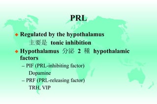 PRL Regulated by the hypothalamus 主要是   tonic inhibition Hypothalamus  分泌   2  種   hypothalamic factors PIF (PRL-inhibiting factor) Dopamine PRF (PRL-releasing factor) TRH, VIP 