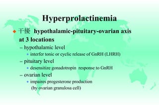 Hyperprolactinemia 干擾   hypothalamic-pituitary-ovarian axis  at 3 locations hypothalamic level interfer tonic or cyclic release of GnRH (LHRH) pituitary level desensitize gonadotropin  response to GnRH ovarian level impaires progesterone production (by ovarian granulosa cell) 