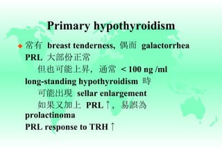 Primary hypothyroidism 常有   breast tenderness,  偶而   galactorrhea PRL  大部份正常 但也可能上昇，通常   < 100 ng /ml long-standing hypothyroidism  時 可能出現   sellar enlargement 如果又加上   PRL ↑ ，易誤為   prolactinoma PRL response to TRH ↑ 