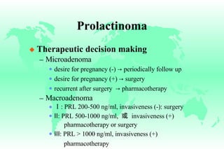 Prolactinoma Therapeutic decision making Microadenoma desire for pregnancy (-)  ->  periodically follow up desire for pregnancy (+)  ->  surgery recurrent after surgery  ->  pharmacotherapy Macroadenoma Ⅰ : PRL 200-500 ng/ml, invasiveness (-): surgery Ⅱ : PRL 500-1000 ng/ml,  或   invasiveness (+)   pharmacotherapy or surgery Ⅲ : PRL > 1000 ng/ml, invasiveness (+) pharmacotherapy 