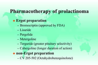Pharmacotherapy of prolactinoma Ergot preparation Bromocriptin (approved by FDA) Lisuride Pergolide Metergoline Terguride (greater pituitary selectivity) Cabergoline (longer duration of action) non-Ergot preparation CV 205-502 (Octahydrobenzquinolone) 