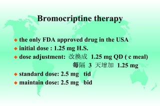 Bromocriptine therapy the only FDA approved drug in the USA initial dose : 1.25 mg H.S. dose adjustment:  改換成   1.25 mg QD ( c meal)   每隔   3  天增加   1.25 mg standard dose: 2.5 mg  tid maintain dose: 2.5 mg  bid _ 