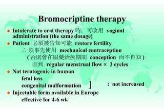 Bromocriptine therapy Intolerate to oral therapy 時，可改用   vaginal administration (the same dosage) Patient  必須被告知可能   restore fertility ∴ 須事先使用   mechanical contraception   ( 否則會在服藥治療期間   conception  而不自知 )   直到   regular menstrual flow  ×  3 cycles Not teratogenic in human fetal loss congenital malformation  Injectable form available in Europe effective for 4-6 wk :  not increased ] 