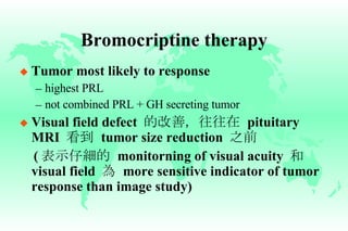 Bromocriptine therapy Tumor most likely to response highest PRL not combined PRL + GH secreting tumor Visual field defect  的改善，往往在   pituitary MRI  看到   tumor size reduction  之前 ( 表示仔細的   monitorning of visual acuity  和   visual field  為   more sensitive indicator of tumor response than image study) 