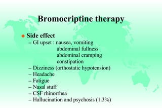 Bromocriptine therapy Side effect GI upset : nausea, vomiting   abdominal fullness   abdominal cramping   constipation Dizziness (orthostatic hypotension) Headache Fatigue Nasal stuff CSF rhinorrhea Hallucination and psychosis (1.3%) 