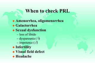 When to check PRL Amenorrhea, oligomenorrhea Galactorrhea Sexual dysfunction loss of libido dyspareunia ( ♀ ) impotence ( ♂ ) Infertility Visual field defect Headache 