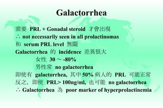 Galactorrhea 需要   PRL + Gonadal steroid  才會出現 ∴   not necessarily seen in all prolactinomas 和   serum PRL level  無關 Galactorrhea  的   incidence  差異很大 女性   30 ～ -80% 男性常   no galactorrhea 即使有   galactorrhea,  其中 50% 病人的   PRL  可能正常 反之，即使   PRL> 100ng/ml,  也可能   no galactorrhea ∴   Galactorrhea  為   poor marker of hyperprolactinemia 