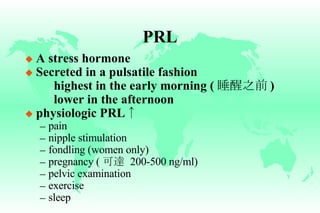 PRL A stress hormone Secreted in a pulsatile fashion highest in the early morning ( 睡醒之前 ) lower in the afternoon physiologic PRL ↑ pain nipple stimulation fondling (women only) pregnancy ( 可達   200-500 ng/ml) pelvic examination exercise sleep 