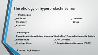 The etiology of hyperprolactinaemia
• Physiological
_ Ovulation _ Lactation
_ Pregnancy _ Stress
_ Exercise
• Pathological
_ Prolactin-secreting pituitary adenoma “Stalk-effect” from sellar/parasellar lesions
_ Renal Failure _ Liver Cirrhosis
_ hypothyroidism _ Polycystic Ovarian Syndrome (PCOS)
• Pharmacological agent
 